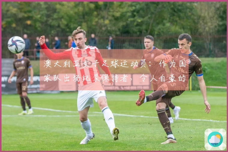 澳大利亚女子足球运动员：作为国家队出场纪录保持者，令人自豪的成就