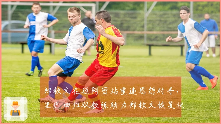 郑钦文在迈阿密站重逢恩怨对手，里巴回归双教练助力郑钦文恢复状态