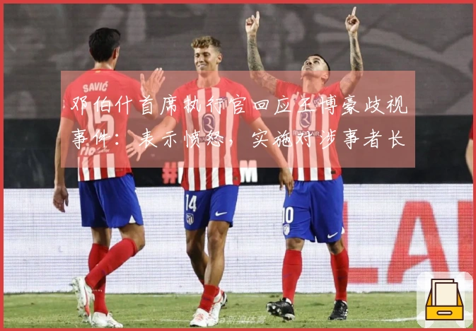 邓伯什首席执行官回应王博豪歧视事件：表示愤怒，实施对涉事者长期禁赛处罚