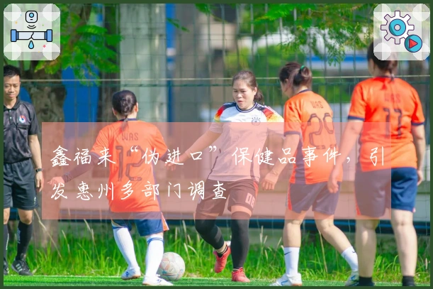 鑫福来“伪进口”保健品事件，引发惠州多部门调查