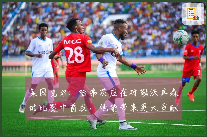 莱因克尔：哈弗茨应在对勒沃库森的比赛中首发，他能带来更大贡献