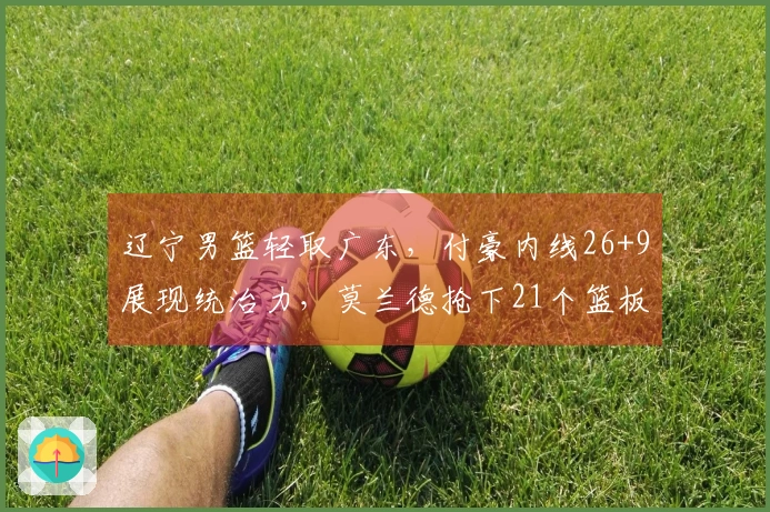 辽宁男篮轻取广东，付豪内线26+9展现统治力，莫兰德抢下21个篮板，乌戈战胜杜锋