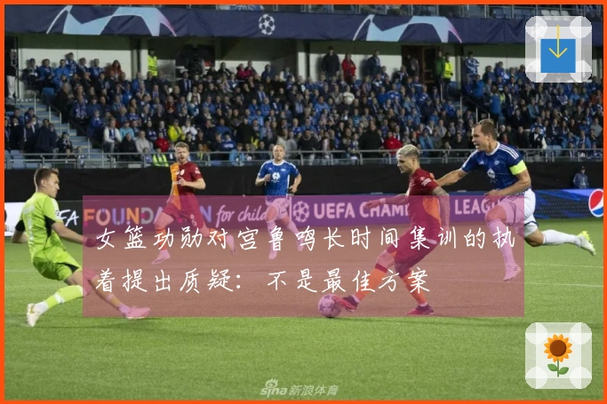 女篮功勋对宫鲁鸣长时间集训的执着提出质疑：不是最佳方案