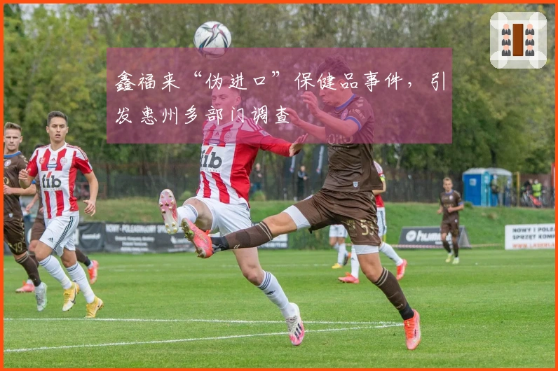 鑫福来“伪进口”保健品事件，引发惠州多部门调查