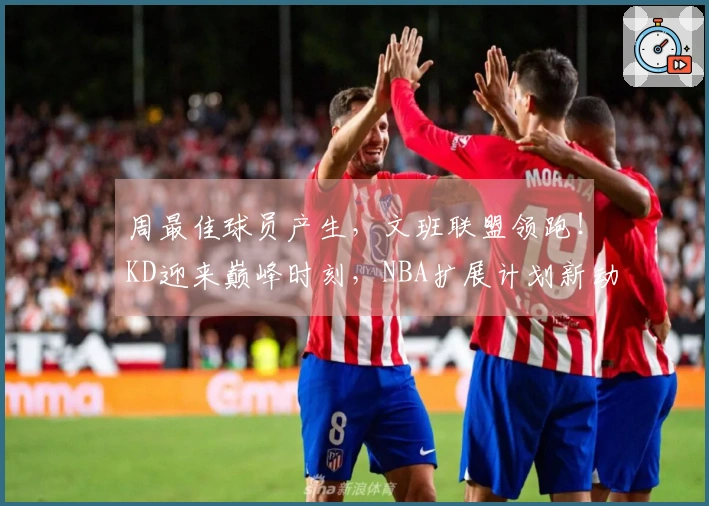周最佳球员产生，文班联盟领跑！KD迎来巅峰时刻，NBA扩展计划新动态