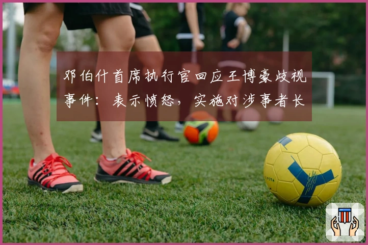 邓伯什首席执行官回应王博豪歧视事件：表示愤怒，实施对涉事者长期禁赛处罚