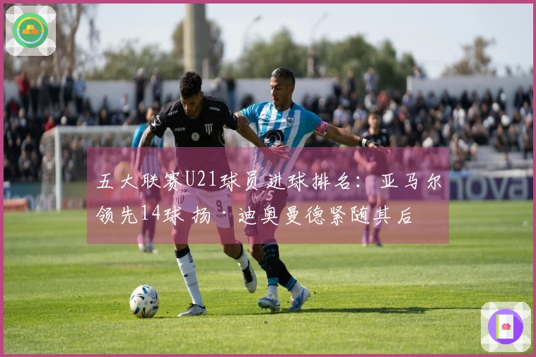 五大联赛U21球员进球排名：亚马尔领先14球 扬·迪奥曼德紧随其后