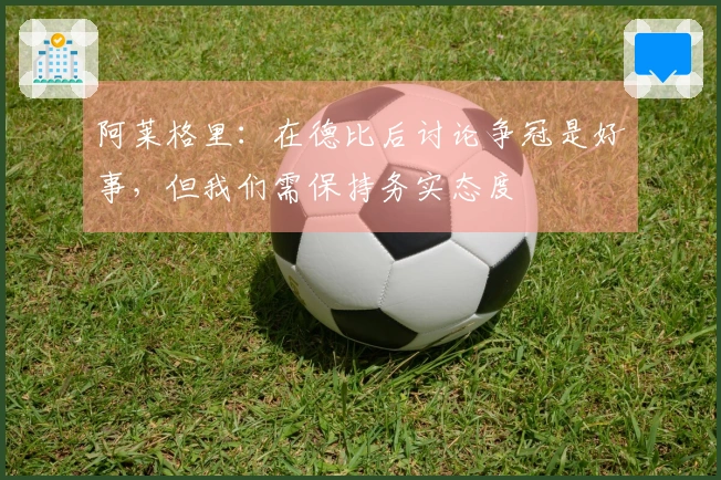 阿莱格里：在德比后讨论争冠是好事，但我们需保持务实态度