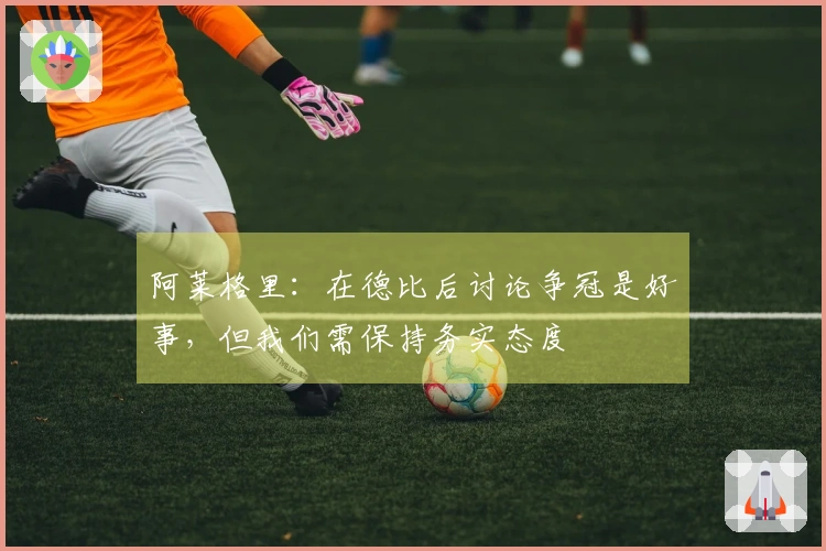 阿莱格里：在德比后讨论争冠是好事，但我们需保持务实态度