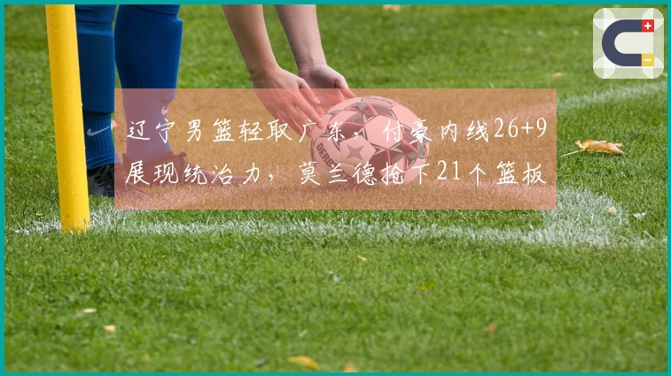 辽宁男篮轻取广东，付豪内线26+9展现统治力，莫兰德抢下21个篮板，乌戈战胜杜锋