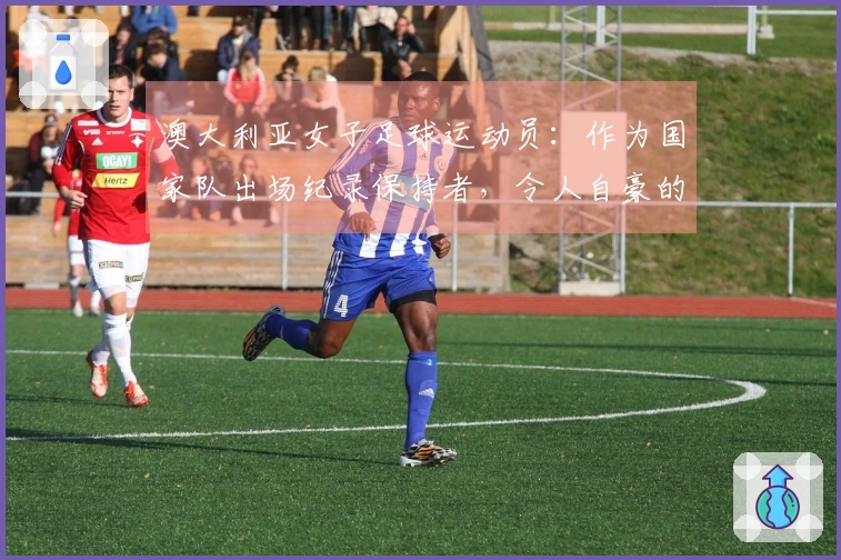 澳大利亚女子足球运动员：作为国家队出场纪录保持者，令人自豪的成就