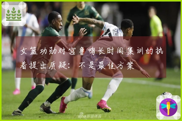 女篮功勋对宫鲁鸣长时间集训的执着提出质疑：不是最佳方案