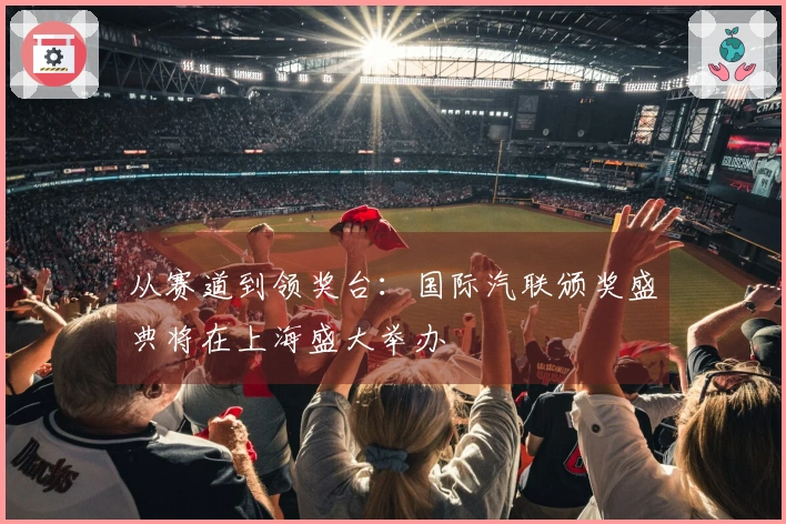 从赛道到领奖台：国际汽联颁奖盛典将在上海盛大举办